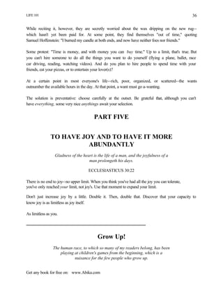 LIFE 101
Get any book for free on: www.Abika.com
36
While reciting it, however, they are secretly worried about the wax dripping on the new rug--
which hasn't yet been paid for. At some point, they find themselves "out of time," quoting
Samuel Hoffenstein: "I burned my candle at both ends, and now have neither foes nor friends."
Some protest: "Time is money, and with money you can buy time." Up to a limit, that's true. But
you can't hire someone to do all the things you want to do yourself (flying a plane, ballet, race
car driving, reading, watching videos). And do you plan to hire people to spend time with your
friends, eat your pizzas, or to entertain your lover(s)?
At a certain point in most everyone's life--rich, poor, organized, or scattered--the wants
outnumber the available hours in the day. At that point, a want must go a-wanting.
The solution is preventative: choose carefully at the outset. Be grateful that, although you can't
have everything, some very nice anythings await your selection.
PART FIVE
TO HAVE JOY AND TO HAVE IT MORE
ABUNDANTLY
Gladness of the heart is the life of a man, and the joyfulness of a
man prolongeth his days.
ECCLESIASTICUS 30:22
There is no end to joy--no upper limit. When you think you've had all the joy you can tolerate,
you've only reached your limit, not joy's. Use that moment to expand your limit.
Don't just increase joy by a little. Double it. Then, double that. Discover that your capacity to
know joy is as limitless as joy itself.
As limitless as you.
Grow Up!
The human race, to which so many of my readers belong, has been
playing at children's games from the beginning, which is a
nuisance for the few people who grow up.
 
