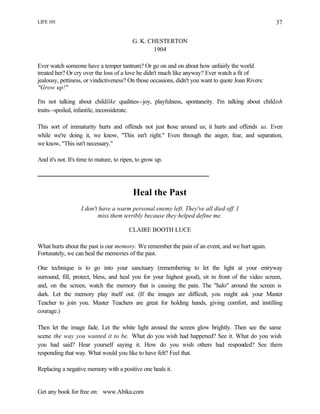 LIFE 101
Get any book for free on: www.Abika.com
37
G. K. CHESTERTON
1904
Ever watch someone have a temper tantrum? Or go on and on about how unfairly the world
treated her? Or cry over the loss of a love he didn't much like anyway? Ever watch a fit of
jealousy, pettiness, or vindictiveness? On those occasions, didn't you want to quote Joan Rivers:
"Grow up!"
I'm not talking about childlike qualities--joy, playfulness, spontaneity. I'm talking about childish
traits--spoiled, infantile, inconsiderate.
This sort of immaturity hurts and offends not just those around us; it hurts and offends us. Even
while we're doing it, we know, "This isn't right." Even through the anger, fear, and separation,
we know, "This isn't necessary."
And it's not. It's time to mature, to ripen, to grow up.
Heal the Past
I don't have a warm personal enemy left. They've all died off. I
miss them terribly because they helped define me.
CLAIRE BOOTH LUCE
What hurts about the past is our memory. We remember the pain of an event, and we hurt again.
Fortunately, we can heal the memories of the past.
One technique is to go into your sanctuary (remembering to let the light at your entryway
surround, fill, protect, bless, and heal you for your highest good), sit in front of the video screen,
and, on the screen, watch the memory that is causing the pain. The "halo" around the screen is
dark. Let the memory play itself out. (If the images are difficult, you might ask your Master
Teacher to join you. Master Teachers are great for holding hands, giving comfort, and instilling
courage.)
Then let the image fade. Let the white light around the screen glow brightly. Then see the same
scene the way you wanted it to be. What do you wish had happened? See it. What do you wish
you had said? Hear yourself saying it. How do you wish others had responded? See them
responding that way. What would you like to have felt? Feel that.
Replacing a negative memory with a positive one heals it.
 