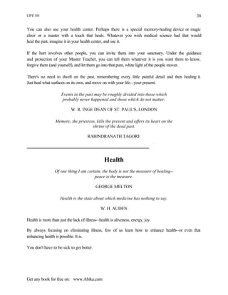 LIFE 101
Get any book for free on: www.Abika.com
38
You can also use your health center. Perhaps there is a special memory-healing device or magic
elixir or a master with a touch that heals. Whatever you wish medical science had that would
heal the past, imagine it in your health center, and use it.
If the hurt involves other people, you can invite them into your sanctuary. Under the guidance
and protection of your Master Teacher, you can tell them whatever it is you want them to know,
forgive them (and yourself), and let them go into that pure, white light of the people mover.
There's no need to dwell on the past, remembering every little painful detail and then healing it.
Just heal what surfaces on its own, and move on with your life--your present.
Events in the past may be roughly divided into those which
probably never happened and those which do not matter.
W. R. INGE DEAN OF ST. PAUL'S, LONDON
Memory, the priestess, kills the present and offers its heart on the
shrine of the dead past.
RABINDRANATH TAGORE
Health
Of one thing I am certain, the body is not the measure of healing--
peace is the measure.
GEORGE MELTON
Health is the state about which medicine has nothing to say.
W. H. AUDEN
Health is more than just the lack of illness--health is aliveness, energy, joy.
By always focusing on eliminating illness, few of us learn how to enhance health--or even that
enhancing health is possible. It is.
You don't have to be sick to get better.
 