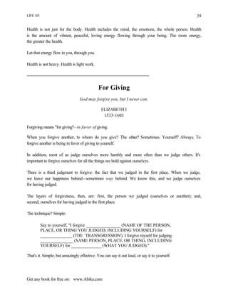 LIFE 101
Get any book for free on: www.Abika.com
39
Health is not just for the body. Health includes the mind, the emotions, the whole person. Health
is the amount of vibrant, peaceful, loving energy flowing through your being. The more energy,
the greater the health.
Let that energy flow in you, through you.
Health is not heavy. Health is light work.
For Giving
God may forgive you, but I never can.
ELIZABETH I
1533-1603
Forgiving means "for giving"--in favor of giving.
When you forgive another, to whom do you give? The other? Sometimes. Yourself? Always. To
forgive another is being in favor of giving to yourself.
In addition, most of us judge ourselves more harshly and more often than we judge others. It's
important to forgive ourselves for all the things we hold against ourselves.
There is a third judgment to forgive: the fact that we judged in the first place. When we judge,
we leave our happiness behind--sometimes way behind. We know this, and we judge ourselves
for having judged.
The layers of forgiveness, then, are: first, the person we judged (ourselves or another); and,
second, ourselves for having judged in the first place.
The technique? Simple.
Say to yourself, "I forgive ________________ (NAME OF THE PERSON,
PLACE, OR THING YOU JUDGED, INCLUDING YOURSELF) for
_______________ (THE `TRANSGRESSION'). I forgive myself for judging
_______________ (SAME PERSON, PLACE, OR THING, INCLUDING
YOURSELF) for ______________ (WHAT YOU JUDGED)."
That's it. Simple, but amazingly effective. You can say it out loud, or say it to yourself.
 