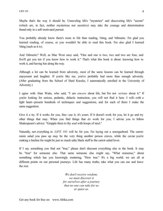 LIFE 101
Get any book for free on: www.Abika.com
4
Maybe that's the way it should be. Unraveling life's "mysteries" and discovering life's "secrets"
(which are, in fact, neither mysterious nor secretive) may take the courage and determination
found only in a self-motivated pursuit.
You probably already know there's more to life than reading, 'riting, and 'rithmetic. I'm glad you
learned reading, of course, or you wouldn't be able to read this book. I'm also glad I learned
'riting (such as it is).
And 'rithmetic? Well, as Mae West once said, "One and one is two, two and two are four, and
five'll get you ten if you know how to work it." That's what this book is about: knowing how to
work it, and having fun along the way.
Although a lot can be learned from adversity, most of the same lessons can be learned through
enjoyment and laughter. If you're like me, you've probably had more than enough adversity.
(After graduating from the School of Hard Knocks, I automatically enrolled in the University of
Adversity.)
I agree with Alan Watts, who said, "I am sincere about life, but I'm not serious about it." If
you're looking for serious, pedantic, didactic instruction, you will not find it here. I will--with a
light heart--present hundreds of techniques and suggestions, and for each of them I make the
same suggestion:
Give it a try. If it works for you, fine--use it; it's yours. If it doesn't work for you, let it go and try
other things that may. When you find things that do work for you, I advise you to follow
Shakespeare's advice: "Grapple them to thy soul with hoops of steel."
Naturally, not everything in LIFE 101 will be for you. I'm laying out a smorgasbord. The carrot-
raisin salad you pass up may be the very thing another person craves, while the caviar you're
making a beeline for might be just so much salty black stuff to the carrot-salad lover.
If I say something you find not "true," please don't discount everything else in the book. It may
be "true" for someone else. That same someone else might say, "What nonsense," about
something which has you knowingly muttering, "How true." It's a big world; we are all at
different points on our personal journeys. Life has many truths; take what you can use and leave
the rest.
We don't receive wisdom;
we must discover it
for ourselves after a journey
that no one can take for us
or spare us.
 