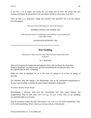 LIFE 101
Get any book for free on: www.Abika.com
40
If you have a lot to forgive one person for, you might want to invite that person into your
sanctuary and forgive the person there. (Ask your Master Teacher to come along, if you like.)
That's all there is to forgiveness. Simple but powerful. How powerful? Try it for five minutes.
See what happens.
Of course God will forgive me; that's his business.
HEINRICH HEINE LAST WORDS 1856
The American public would forgive me anything except running off
with Eddie Fisher.
JACQUELINE KENNEDY 1964
For Getting
Education is what survives when what has been learned has been
forgotten.
B. F. SKINNER
After you've forgiven the transgression and judgment, there's only one thing to do: forget them.
Whatever "protection" you think you may gain from remembering all your past grievances is far
less important than the balm of forgetting.
What's the value in forgetting? It's all in the word: for getting--to be in favor of getting, of
receiving.
We sometimes think that shaking a fist (threateningly, with all the remembered transgressions) is
the way to get something. A shaking fist tends to beget a shaking (or swinging) fist.
To receive, for give. To get, for get.
Remembering a grievance locks you into remembering hurt, pain, anger, betrayal, and
disappointment. Who on earth wants that? Let it go. For give it away. Then for get something
new and better (light-er) in its place.
Heal the memories. Forgive the past. Then forget it. Let it go. It is not worth remembering. None
of it's worth remembering. What's worth experiencing is the joy of this moment.
 