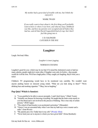 LIFE 101
Get any book for free on: www.Abika.com
42
My mother had a great deal of trouble with me, but I think she
enjoyed it.
MARK TWAIN
If you really want to hear about it, the first thing you'll probably
want to know is where I was born, and what my lousy childhood
was like, and how my parents were occupied and all before they
had me, and all that David Copperfield kind of crap, but I don't
feel like going into it.
J. D. SALINGER
CATCHER IN THE RYE
Laughter
Laugh. Out loud. Often.
Laughter is inner jogging.
NORMAN COUSINS
Laughter's good for you--which may be too bad. If it raised the cholesterol count or had too
many calories, people might do it more often. If laughter were only forbidden , then people
would do it all the time. We'd have laugh police. If they caught you laughing, they'd write you a
ticket.
Children's TV programming would have to be monitored very carefully. We wouldn't want
anyone pushing humor on innocent young minds. "What are you kids doing in there?" "We're
drinking beer and smoking cigarettes." "Okay, but no laughing."
Pop Quiz! Which is funniest:
A. "I was gratified to be able to answer promptly. I said I don't know." (Mark Twain)
B. "Aristotle was famous for knowing everything. He taught that the brain exists merely to
cool the blood and is not involved in the process of thinking. This is true only of certain
persons." (Will Cuppy)
C. "The school of hard knocks is an accelerated curriculum." (Menander)
D. "I knew I was an unwanted baby when I saw that my bath toys were a toaster and a
radio." (Joan Rivers)
E. "My parents put a live Teddy bear in my crib." (Woody Allen)
F. "Never lend your car to anyone to whom you have given birth." (Erma Bombeck)
 