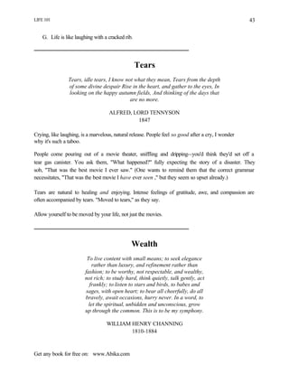 LIFE 101
Get any book for free on: www.Abika.com
43
G. Life is like laughing with a cracked rib.
Tears
Tears, idle tears, I know not what they mean, Tears from the depth
of some divine despair Rise in the heart, and gather to the eyes, In
looking on the happy autumn fields, And thinking of the days that
are no more.
ALFRED, LORD TENNYSON
1847
Crying, like laughing, is a marvelous, natural release. People feel so good after a cry, I wonder
why it's such a taboo.
People come pouring out of a movie theater, sniffling and dripping--you'd think they'd set off a
tear gas canister. You ask them, "What happened?" fully expecting the story of a disaster. They
sob, "That was the best movie I ever saw." (One wants to remind them that the correct grammar
necessitates, "That was the best movie I have ever seen ," but they seem so upset already.)
Tears are natural to healing and enjoying. Intense feelings of gratitude, awe, and compassion are
often accompanied by tears. "Moved to tears," as they say.
Allow yourself to be moved by your life, not just the movies.
Wealth
To live content with small means; to seek elegance
rather than luxury, and refinement rather than
fashion; to be worthy, not respectable, and wealthy,
not rich; to study hard, think quietly, talk gently, act
frankly; to listen to stars and birds, to babes and
sages, with open heart; to bear all cheerfully, do all
bravely, await occasions, hurry never. In a word, to
let the spiritual, unbidden and unconscious, grow
up through the common. This is to be my symphony.
WILLIAM HENRY CHANNING
1810-1884
 