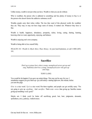 LIFE 101
Get any book for free on: www.Abika.com
44
Unlike money, wealth is not just what you have. Wealth is what you can do without.
Who is wealthier, the person who is addicted to something and has plenty of money to buy it, or
the person who doesn't desire the addictive substance at all?
Wealthy people carry their riches within. The less they need of this physical world, the wealthier
they are. They may or may not have large sums of money. It matters not. Whatever they have is
fine.
Wealth is health, happiness, abundance, prosperity, riches, loving, caring, sharing, learning,
knowing what we want, opportunity, enjoying, and balance.
Wealth is enjoying one's own company.
Wealth is being able to love oneself fully.
WEALTH 101: Wealth Is Much More Than Money. At your local bookstore, or call 1-800-LIFE-
101.
Sacrifice
Don't go to piano bars where young, unemployed actors get up and
sing. Definitely don't be a young, unemployed actor who gets up
and sings.
TONY LANG
You would be far happier if you gave up certain things. This may not be easy for you. I
nonetheless suggest you give them up--go cold turkey--starting right now, this minute, before
you turn the page.
Give is a nice word. Up is a nice word. Put them together, and people can get awfully nasty. "I'm
not going to give up anything . And sacrifice. That's even worse than giving up. Sacrifice means
giving up something really good."
Maybe not. I think you'd be better off sacrificing greed, lust, hurt, judgments, demands,
spoiledness, envy, jealousy, vindictiveness.
 