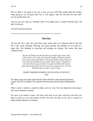 LIFE 101
Get any book for free on: www.Abika.com
45
Did you think I was going to ask you to give up good stuff? Most people think that sacrifice
means giving up only the good stuff. Not so. The negative stuff, the cold stuff, the hard stuff--
you can sacrifice those, too.
And you can give them up. Surrender them to the higher part of yourself. Surround them with
light. Let them go.
You don't need them anymore.
Service
The idea that life is take, take, take (learn, learn, learn) needs to be balanced with the idea that
life is also giving (teaching). Receiving and giving (learning and teaching) are two parts of a
single flow, like breathing in (receiving) and breathing out (giving). One cannot take place
without the other.
The Sea of Galilee and the Dead Sea are made of the same water.
It flows down, clear and cool, from the heights of Hermon and the
roots of the cedars of Lebanon. The Sea of Galilee makes beauty of
it, for the Sea of Galilee has an outlet. It gets to give. It gathers in
its riches that it may pour them out again to fertilize the Jordan
plain. But the Dead Sea with the same water makes horror. For the
Dead Sea has no outlet. It gets to keep.
HARRY EMERSON FOSDICK THE MEANING OF SERVICE
1920
We inhale oxygen and exhale carbon dioxide. Plants absorb the carbon dioxide and release
oxygen. The cycle is complete. This connection between giving and receiving is fundamental to
life.
What is waste to animals is essential to plants, and vice versa. Our own taking from and giving to
life is just as intimately connected.
We seem to be students of those who know more than we do, doers with those who know just
about as much as we do, and teachers of those who know less than we do. Life is a process of
doing, learning, enjoying, and teaching.
 