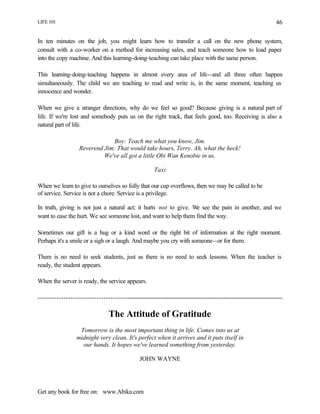 LIFE 101
Get any book for free on: www.Abika.com
46
In ten minutes on the job, you might learn how to transfer a call on the new phone system,
consult with a co-worker on a method for increasing sales, and teach someone how to load paper
into the copy machine. And this learning-doing-teaching can take place with the same person.
This learning-doing-teaching happens in almost every area of life--and all three often happen
simultaneously. The child we are teaching to read and write is, in the same moment, teaching us
innocence and wonder.
When we give a stranger directions, why do we feel so good? Because giving is a natural part of
life. If we're lost and somebody puts us on the right track, that feels good, too. Receiving is also a
natural part of life.
Boy: Teach me what you know, Jim.
Reverend Jim: That would take hours, Terry. Ah, what the heck!
We've all got a little Obi Wan Kenobie in us.
Taxi
When we learn to give to ourselves so fully that our cup overflows, then we may be called to be
of service. Service is not a chore. Service is a privilege.
In truth, giving is not just a natural act; it hurts not to give. We see the pain in another, and we
want to ease the hurt. We see someone lost, and want to help them find the way.
Sometimes our gift is a hug or a kind word or the right bit of information at the right moment.
Perhaps it's a smile or a sigh or a laugh. And maybe you cry with someone--or for them.
There is no need to seek students, just as there is no need to seek lessons. When the teacher is
ready, the student appears.
When the server is ready, the service appears.
---------------------------------------------------------------------------------------------------------------------
The Attitude of Gratitude
Tomorrow is the most important thing in life. Comes into us at
midnight very clean. It's perfect when it arrives and it puts itself in
our hands. It hopes we've learned something from yesterday.
JOHN WAYNE
 