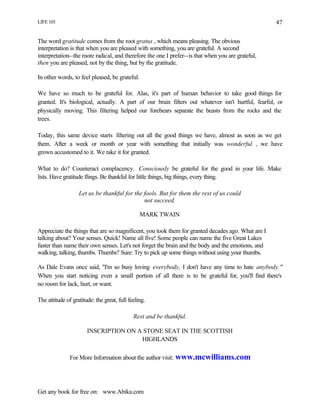LIFE 101
Get any book for free on: www.Abika.com
47
The word gratitude comes from the root gratus , which means pleasing. The obvious
interpretation is that when you are pleased with something, you are grateful. A second
interpretation--the more radical, and therefore the one I prefer--is that when you are grateful,
then you are pleased, not by the thing, but by the gratitude.
In other words, to feel pleased, be grateful.
We have so much to be grateful for. Alas, it's part of human behavior to take good things for
granted. It's biological, actually. A part of our brain filters out whatever isn't hurtful, fearful, or
physically moving. This filtering helped our forebears separate the beasts from the rocks and the
trees.
Today, this same device starts filtering out all the good things we have, almost as soon as we get
them. After a week or month or year with something that initially was wonderful , we have
grown accustomed to it. We take it for granted.
What to do? Counteract complacency. Consciously be grateful for the good in your life. Make
lists. Have gratitude flings. Be thankful for little things, big things, every thing.
Let us be thankful for the fools. But for them the rest of us could
not succeed.
MARK TWAIN
Appreciate the things that are so magnificent, you took them for granted decades ago. What am I
talking about? Your senses. Quick! Name all five! Some people can name the five Great Lakes
faster than name their own senses. Let's not forget the brain and the body and the emotions, and
walking, talking, thumbs. Thumbs? Sure: Try to pick up some things without using your thumbs.
As Dale Evans once said, "I'm so busy loving everybody, I don't have any time to hate anybody."
When you start noticing even a small portion of all there is to be grateful for, you'll find there's
no room for lack, hurt, or want.
The attitude of gratitude: the great, full feeling.
Rest and be thankful.
INSCRIPTION ON A STONE SEAT IN THE SCOTTISH
HIGHLANDS
For More Information about the author visit: www.mcwilliams.com
 