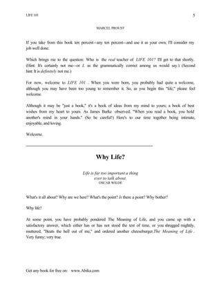 LIFE 101
Get any book for free on: www.Abika.com
5
MARCEL PROUST
If you take from this book ten percent--any ten percent--and use it as your own, I'll consider my
job well done.
Which brings me to the question: Who is the real teacher of LIFE 101? I'll get to that shortly.
(Hint: It's certainly not me--or I, as the grammatically correct among us would say.) (Second
hint: It is definitely not me.)
For now, welcome to LIFE 101 . When you were born, you probably had quite a welcome,
although you may have been too young to remember it. So, as you begin this "life," please feel
welcome.
Although it may be "just a book," it's a book of ideas from my mind to yours; a book of best
wishes from my heart to yours. As James Burke observed, "When you read a book, you hold
another's mind in your hands." (So be careful!) Here's to our time together being intimate,
enjoyable, and loving.
Welcome.
Why Life?
Life is far too important a thing
ever to talk about.
OSCAR WILDE
What's it all about? Why are we here? What's the point? Is there a point? Why bother?
Why life?
At some point, you have probably pondered The Meaning of Life, and you came up with a
satisfactory answer, which either has or has not stood the test of time, or you shrugged mightily,
muttered, "Beats the hell out of me," and ordered another cheeseburger.The Meaning of Life .
Very funny; very true.
 
