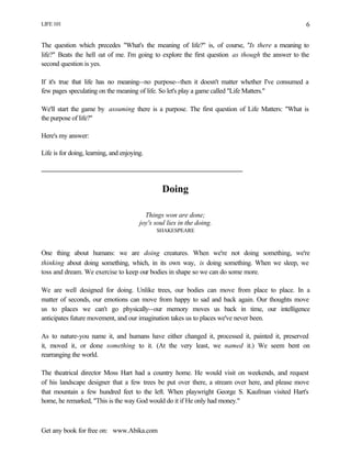 LIFE 101
Get any book for free on: www.Abika.com
6
The question which precedes "What's the meaning of life?" is, of course, "Is there a meaning to
life?" Beats the hell out of me. I'm going to explore the first question as though the answer to the
second question is yes.
If it's true that life has no meaning--no purpose--then it doesn't matter whether I've consumed a
few pages speculating on the meaning of life. So let's play a game called "Life Matters."
We'll start the game by assuming there is a purpose. The first question of Life Matters: "What is
the purpose of life?"
Here's my answer:
Life is for doing, learning, and enjoying.
Doing
Things won are done;
joy's soul lies in the doing.
SHAKESPEARE
One thing about humans: we are doing creatures. When we're not doing something, we're
thinking about doing something, which, in its own way, is doing something. When we sleep, we
toss and dream. We exercise to keep our bodies in shape so we can do some more.
We are well designed for doing. Unlike trees, our bodies can move from place to place. In a
matter of seconds, our emotions can move from happy to sad and back again. Our thoughts move
us to places we can't go physically--our memory moves us back in time, our intelligence
anticipates future movement, and our imagination takes us to places we've never been.
As to nature-you name it, and humans have either changed it, processed it, painted it, preserved
it, moved it, or done something to it. (At the very least, we named it.) We seem bent on
rearranging the world.
The theatrical director Moss Hart had a country home. He would visit on weekends, and request
of his landscape designer that a few trees be put over there, a stream over here, and please move
that mountain a few hundred feet to the left. When playwright George S. Kaufman visited Hart's
home, he remarked, "This is the way God would do it if He only had money."
 