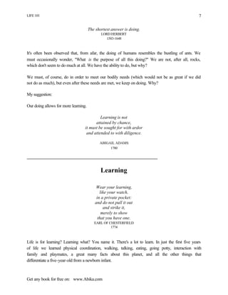 LIFE 101
Get any book for free on: www.Abika.com
7
The shortest answer is doing.
LORD HERBERT
1583-1648
It's often been observed that, from afar, the doing of humans resembles the bustling of ants. We
must occasionally wonder, "What is the purpose of all this doing?" We are not, after all, rocks,
which don't seem to do much at all. We have the ability to do, but why?
We must, of course, do in order to meet our bodily needs (which would not be as great if we did
not do as much), but even after these needs are met, we keep on doing. Why?
My suggestion:
Our doing allows for more learning.
Learning is not
attained by chance,
it must be sought for with ardor
and attended to with diligence.
ABIGAIL ADAMS
1780
Learning
Wear your learning,
like your watch,
in a private pocket:
and do not pull it out
and strike it,
merely to show
that you have one.
EARL OF CHESTERFIELD
1774
Life is for learning? Learning what? You name it. There's a lot to learn. In just the first five years
of life we learned physical coordination, walking, talking, eating, going potty, interaction with
family and playmates, a great many facts about this planet, and all the other things that
differentiate a five-year-old from a newborn infant.
 