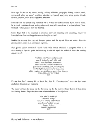 LIFE 101
Get any book for free on: www.Abika.com
8
From age five to ten we learned reading, writing, arithmetic, geography, history, science, music,
sports--and when we weren't watching television we learned some more about people: friends,
relatives, enemies, allies, rivals, supporters, detractors.
Some of what we learned early on turned out to be true (the earth is round; if you want a friend,
be a friend; cleanliness is next to impossible) and some of it turned out to be false (Santa Claus;
the Tooth Fairy; Kansas is more fun than Oz).
Some things had to be relearned-or unlearned-and while relearning and unlearning, maybe we
learned what to do about disappointment--and maybe we didn't.
Looking in on most lives, we see dramatic growth until the age of fifteen or twenty. Then the
growing slows, stops, or, in some cases, regresses.
Most people declare themselves "done" when their formal education is complete. What is it
about renting a cap and gown and receiving a scroll of paper that makes us think our learning
days are over?
I call that mind free which jealously
guards its intellectual rights and
powers, which calls no man master,
which does not content itself with a
passive or hereditary faith, which opens
itself to light whencesoever it may come,
which receives new truth as an angel from Heaven.
WILLIAM ELLERY CHANNING
1829
It's not that there's nothing left to learn. Far from it. "Commencement" does not just mean
graduation; it means a new beginning.
The more we learn, the more we do. The more we do, the more we learn. But in all this doing
and learning, let's not forget one of the most important lessons of all--enjoyment.
How good is man's life,
the mere living!
How fit to employ all the heart
and the soul and the senses
forever in joy!
ROBERT BROWNING
1855
 