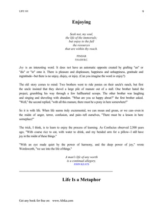 LIFE 101
Get any book for free on: www.Abika.com
9
Enjoying
Seek not, my soul,
the life of the immortals;
but enjoy to the full
the resources
that are within thy reach.
PINDAR
518-438 B.C.
Joy is an interesting word. It does not have an automatic opposite created by grafting "un" or
"dis" or "in" onto it. There is pleasure and displeasure, happiness and unhappiness, gratitude and
ingratitude--but there is no unjoy, disjoy, or injoy. (Can you imagine the word in enjoy?)
The old story comes to mind: Two brothers went to ride ponies on their uncle's ranch, but first
the uncle insisted that they shovel a large pile of manure out of a stall. One brother hated the
project, grumbling his way through a few halfhearted scoops. The other brother was laughing
and singing and shoveling with abandon. "What are you so happy about?" the first brother asked.
"Well," the second replied, "with all this manure, there must be a pony in here somewhere!"
So it is with life. When life seems truly excremental, we can moan and groan, or we can--even in
the midst of anger, terror, confusion, and pain--tell ourselves, "There must be a lesson in here
someplace!"
The trick, I think, is to learn to enjoy the process of learning. As Confucius observed 2,500 years
ago, "With coarse rice to eat, with water to drink, and my bended arm for a pillow--I still have
joy in the midst of these things."
"With an eye made quiet by the power of harmony, and the deep power of joy," wrote
Wordsworth, "we see into the life ofthings."
A man's life of any worth
is a continual allegory.
JOHN KEATS
Life Is a Metaphor
 