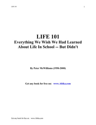 LIFE 101
Get any book for free on: www.Abika.com
1
LIFE 101
Everything We Wish We Had Learned
About Life In School -- But Didn't
By Peter McWilliams (1950-2000)
Get any book for free on: www.Abika.com
 