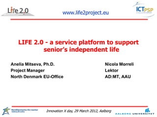 www.life2project.eu




   LIFE 2.0 - a service platform to support
           senior’s independent life

Anelia Mitseva, Ph.D.                              Nicola Morreli
Project Manager                                    Lektor
North Denmark EU-Office                            AD:MT, AAU




               Innovation X day, 29 March 2012, Aalborg
 