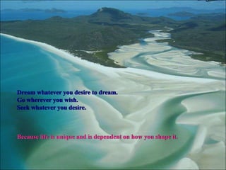 Dream whatever you desire to dream.
Go wherever you wish.
Seek whatever you desire.



Because life is unique and is dependent on how you shape it.
 