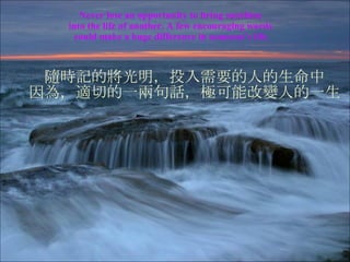 Never lose an opportunity to bring sunshine  into the life of another. A few encouraging words  could make a huge difference  in someone’s life. 隨時記的將光明，投入需要的人的生命中 因為，適切的一兩句話，極可能改變人的一生 