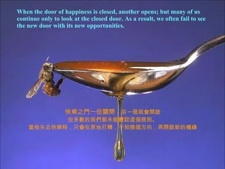 When the door of happiness is closed, another opens; but many of us continue only to look at the closed door. As a result, we often fail to see  the new door with its new opportunities. 快樂之門一但關閉， 另一扇就會開啟 但多數的我們都未能體認這個規則。 當他失去快樂時，只會在原地打轉，不知換個方向，再開啟新的機緣 