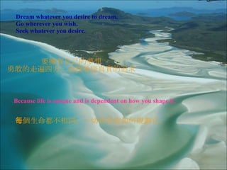 Dream whatever you desire to dream. Go wherever you wish. Seek whatever you desire. Because life is unique and is dependent on how you shape it. 要擁有自己的夢想 勇敢的走遍四方， 去 找尋您真實的追求 每個生命都不相同， 一切在於您如何規劃它。 
