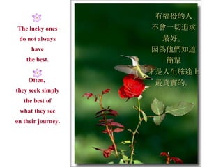 The lucky ones do not always have the best. Often,  they seek simply the best of what they see on their journey. 有福份的人 不會一切追求 最好。 因為他們知道 簡單 才是人生旅途上 最真實的。 