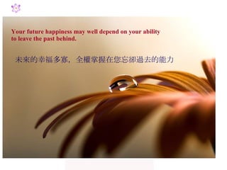 Your future happiness may well depend on your ability  to leave the past behind. 未來的幸福多寡，全權掌握在您忘卻過去的能力 