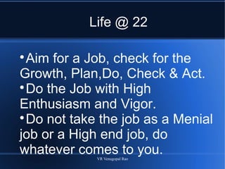VR Venugopal Rao
Life @ 22

Aim for a Job, check for the
Growth, Plan,Do, Check & Act.

Do the Job with High
Enthusiasm and Vigor.

Do not take the job as a Menial
job or a High end job, do
whatever comes to you.
 