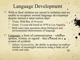 Language Development
Wild or feral children are raised in isolation and are
unable to recapture normal language development
despite intensive intervention later
   Victor, Wild Boy of Aveyron
   Genie: 13-year-old found in 1970 in Los Angeles
   Both cases raise questions about biological and
   environmental determinants of language
Language: a form of communication – whether
spoken, written, or signed – that is based on a
system of symbols
   Infinite Generativity: the ability to produce an endless
   number of meaningful sentences using a finite set of
   words and rules                                      16
 