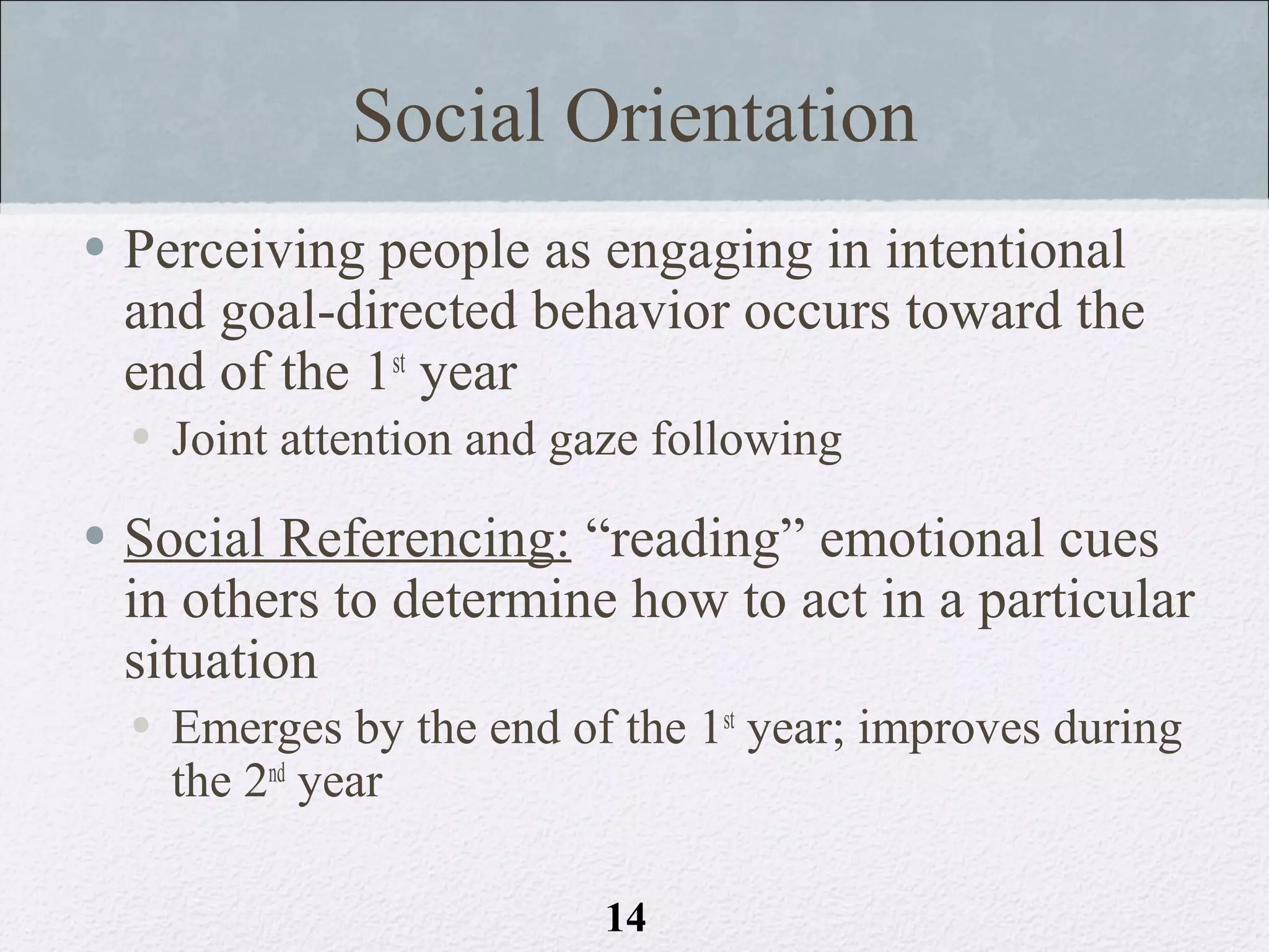 Social Orientation
• Perceiving people as engaging in intentional
  and goal-directed behavior occurs toward the
  end of the 1st year
  • Joint attention and gaze following

• Social Referencing: “reading” emotional cues
  in others to determine how to act in a particular
  situation
  • Emerges by the end of the 1st year; improves during
    the 2nd year

                          14
 