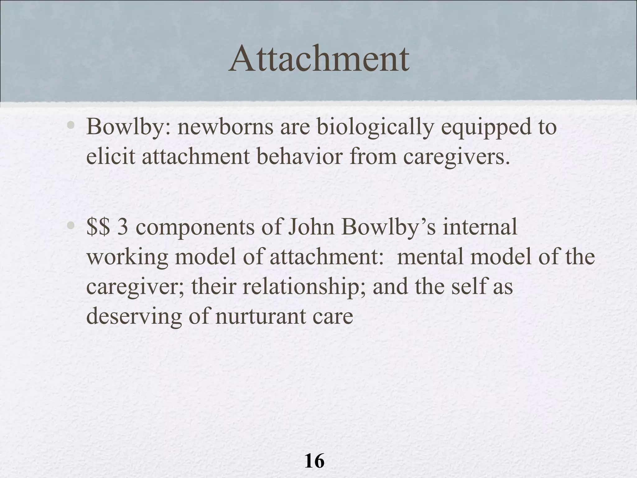 Attachment
• Bowlby: newborns are biologically equipped to
  elicit attachment behavior from caregivers.

• $$ 3 components of John Bowlby’s internal
  working model of attachment: mental model of the
  caregiver; their relationship; and the self as
  deserving of nurturant care




                      16
 