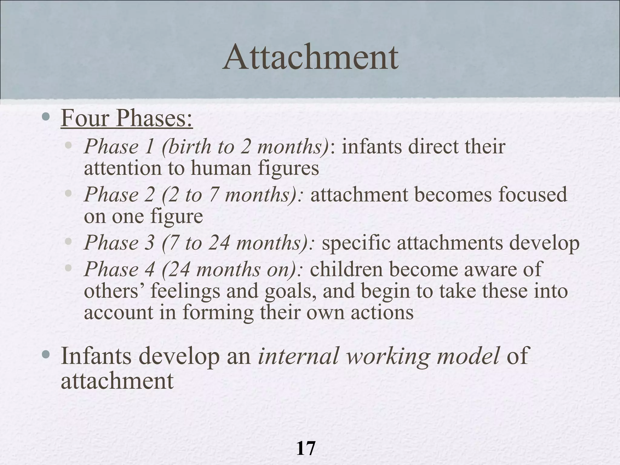 Attachment
• Four Phases:
  • Phase 1 (birth to 2 months): infants direct their
    attention to human figures
  • Phase 2 (2 to 7 months): attachment becomes focused
    on one figure
  • Phase 3 (7 to 24 months): specific attachments develop
  • Phase 4 (24 months on): children become aware of
    others’ feelings and goals, and begin to take these into
    account in forming their own actions
• Infants develop an internal working model of
  attachment

                            17
 