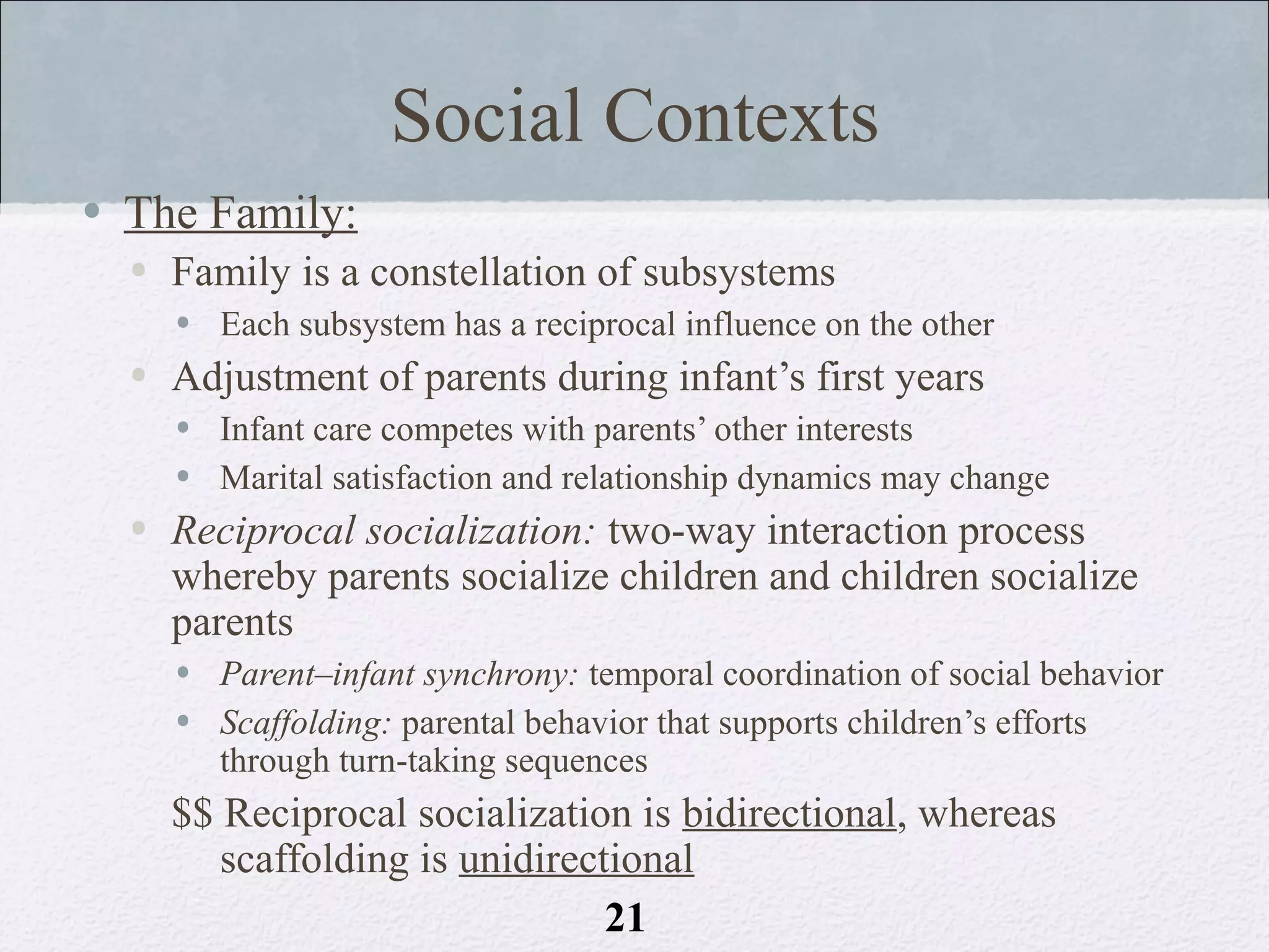 Social Contexts
• The Family:
  • Family is a constellation of subsystems
    • Each subsystem has a reciprocal influence on the other
  • Adjustment of parents during infant’s first years
    • Infant care competes with parents’ other interests
    • Marital satisfaction and relationship dynamics may change
  • Reciprocal socialization: two-way interaction process
    whereby parents socialize children and children socialize
    parents
    • Parent–infant synchrony: temporal coordination of social behavior
    • Scaffolding: parental behavior that supports children’s efforts
      through turn-taking sequences
    $$ Reciprocal socialization is bidirectional, whereas
       scaffolding is unidirectional
                               21
 
