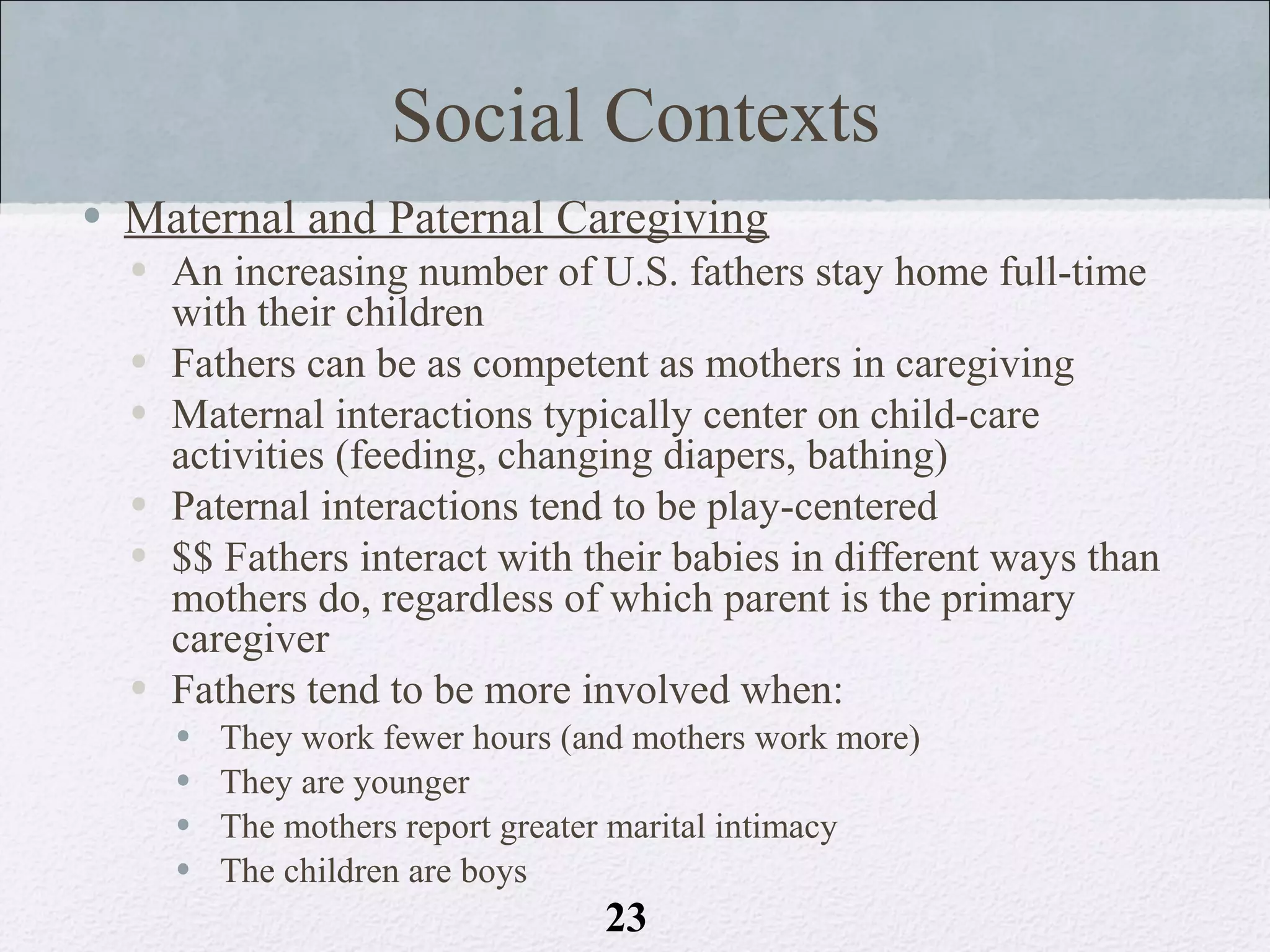 Social Contexts
• Maternal and Paternal Caregiving
  • An increasing number of U.S. fathers stay home full-time
    with their children
  • Fathers can be as competent as mothers in caregiving
  • Maternal interactions typically center on child-care
    activities (feeding, changing diapers, bathing)
  • Paternal interactions tend to be play-centered
  • $$ Fathers interact with their babies in different ways than
    mothers do, regardless of which parent is the primary
    caregiver
  • Fathers tend to be more involved when:
    •   They work fewer hours (and mothers work more)
    •   They are younger
    •   The mothers report greater marital intimacy
    •   The children are boys
                                23
 
