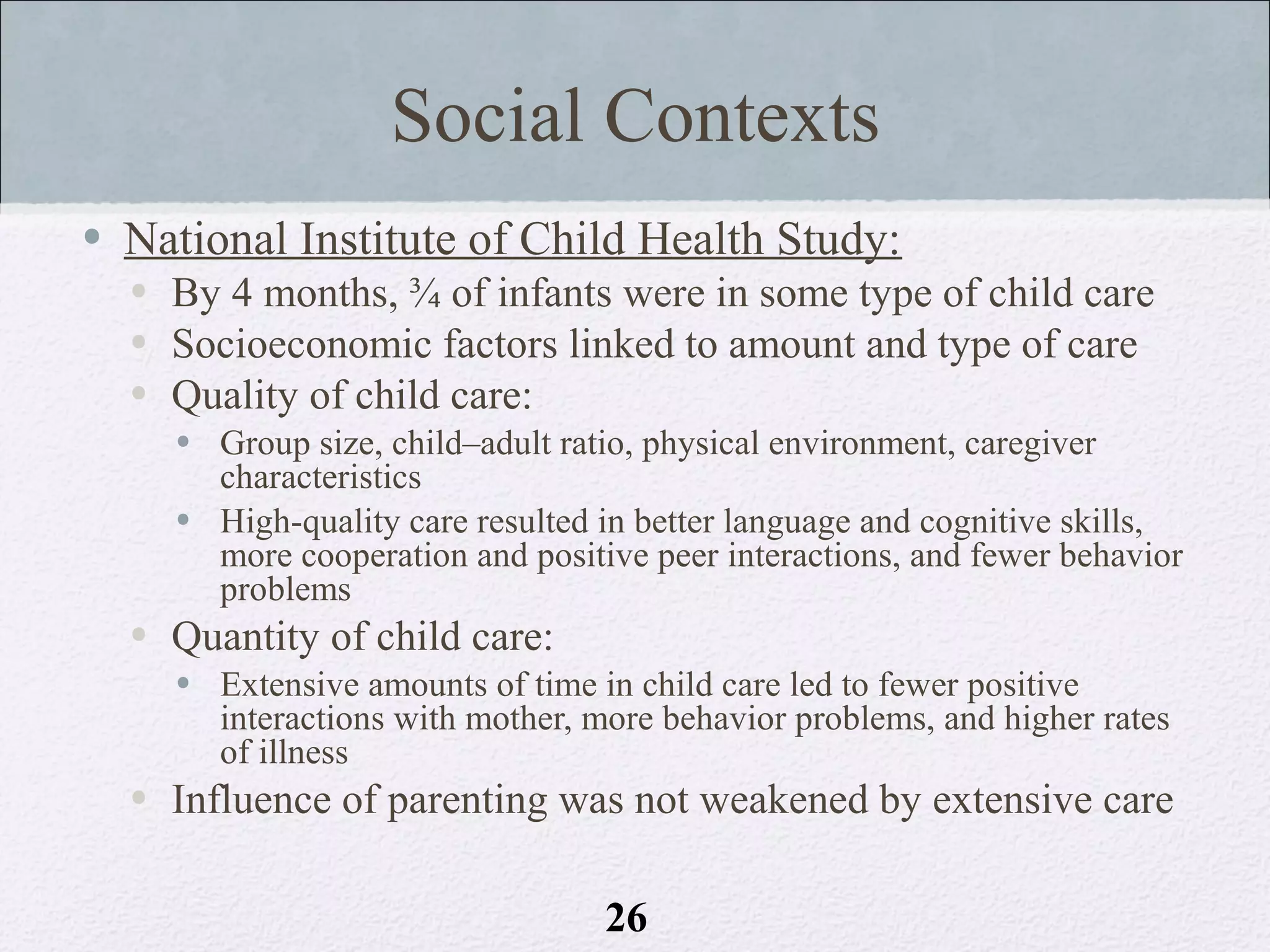 Social Contexts
• National Institute of Child Health Study:
  • By 4 months, ¾ of infants were in some type of child care
  • Socioeconomic factors linked to amount and type of care
  • Quality of child care:
    • Group size, child–adult ratio, physical environment, caregiver
      characteristics
    • High-quality care resulted in better language and cognitive skills,
      more cooperation and positive peer interactions, and fewer behavior
      problems
  • Quantity of child care:
    • Extensive amounts of time in child care led to fewer positive
      interactions with mother, more behavior problems, and higher rates
      of illness
  • Influence of parenting was not weakened by extensive care

                                 26
 