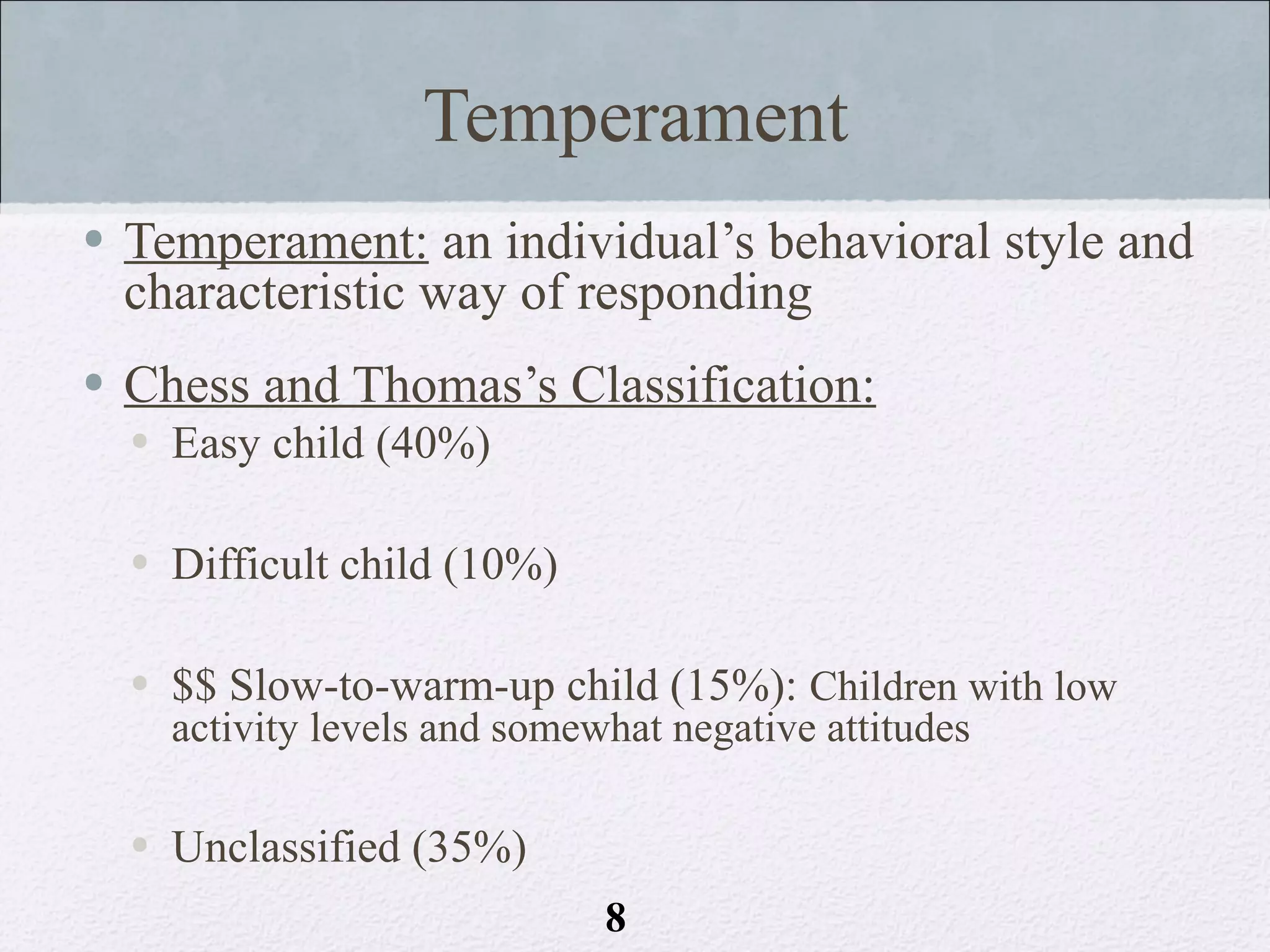 Temperament
• Temperament: an individual’s behavioral style and
  characteristic way of responding
• Chess and Thomas’s Classification:
  • Easy child (40%)

  • Difficult child (10%)

  • $$ Slow-to-warm-up child (15%): Children with low
    activity levels and somewhat negative attitudes

  • Unclassified (35%)
                             8
 