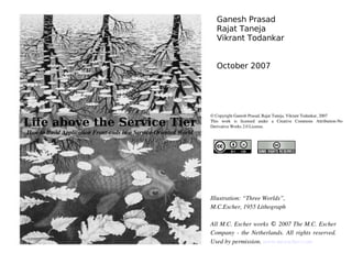 Ganesh Prasad
                                                                     Rajat Taneja
                                                                     Vikrant Todankar


                                                                     October 2007




                                                                  © Copyright Ganesh Prasad, Rajat Taneja, Vikrant Todankar, 2007

Life above the Service Tier                                       This  work  is  licensed  under  a  Creative  Commons  Attribution­No 
                                                                  Derivative Works 2.0 License.
How to Build Application Front­ends in a Service­Oriented World




                                                                  Illustration: “Three Worlds”,
                                                                  M.C.Escher, 1955 Lithograph

                                                                  All M.C. Escher works © 2007 The M.C. Escher 
                                                                  Company  ­  the  Netherlands.  All  rights  reserved. 
                                                                  Used by permission. www.mcescher.com 
 