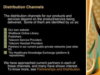 Distribution Channels
The distribution channels for our products and
services depend on the product/service being
delivered. Some of them are identified by us as:
Our own website
Shellbook Online Library
Publishers
Telecom Service Providers
Telecom Handset Providers
Partners in our current public-private networks (see slide
10)
The Healthcare Knowledge Exchange (platform &
repositories)
We have approached current partners in each of
these channels, and many have shown interest.
To know more, see Partnerships and Distribution.
 