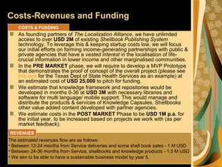 Costs-Revenues and Funding
As founding partners of The Localization Alliance, we have unlimited
access to over USD 2M of existing Shellbook Publishing System
technology. To leverage this & keeping startup costs low, we will focus
our initial efforts on forming income-generating partnerships with public &
private agencies that have a vested interest in the localisation of life-
crucial information in lower income and other marginalised communities.
In the PRE MARKET phase, we will require to develop a MVP Prototype
that demonstrates the proof of concept of the overall project (please see
this one for the Texas Dept of State Health Services as an example) at
an estimated cost of USD 25,000 to pitch for funding.
We estimate that knowledge framework and repositories would be
developed in months 0-36 at USD 3M with necessary libraries and
software for multi language/ mobile support. This would manage and
distribute the products & services of Knowledge Capsules, Shellbooks
other value added content developed with partner agencies.
We estimate costs in the POST MARKET Phase to be USD 1M p.a. for
the initial year, to be increased based on projects we work with (as per
market feedback).
The estimated revenues flow are as follows:
• Between 12-24 months from Service deliveries and some shell book sales - 1 M USD
• Between 24-36 months from Service, shellbooks and knowledge products - 1.5 M USD
• We aim to be able to have a sustainable business model by year 5.
COSTS & FUNDING
REVENUES
 