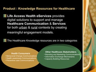 Product : Knowledge Resources for Healthcare
Life Access Health eServices provides
digital solutions to support and manage
Healthcare Communication & Services
for both urban & rural contexts by creating
meaningful engagement models.
The Healthcare Knowledge resources are in two categories
Health Consumers
• Behavioral Change Communications
• Health awareness Communications
• Preventive care Communications
Other Healthcare Stakeholders
• Branding and Marketing Communications
• Information Exchange Mechanisms
• Capacity Building Resources
 