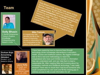 Team
Mike TrainumDolly Bhasin
A Serial Entrepreneur
Trying to Explore
Knowledge
Entrepreneurship
Based in India
Dolly Bhasin is truly amazing! I was aware of Dolly
and her insights through forums in three previous
Stanford courses. But I didn’t truly appreciate her gifts
as a serial entrepreneur in knowledge management,
ePublishing and other areas -- or how vast her
network is in India -- and beyond! -- until we began
collaborating in Technology Entrepreneurship. I’m
convinced her business acumen and experience are
a perfect complement to mine as a linguist & social
entrepreneur.
I have been exploring how to improve lives through
technology driven knowledge interventions in education,
health, tourism and livelihood options. My biggest challenge
was to find a tool and methodology to reach the
marginalized who have such limited access to information
they can understand well, and can help them to lead a
respectable life. After meeting Mike and knowing about his
localisation methods and Shellbook technology, I was really
amazed! There was no doubt that I had found someone who
could complement my own work and fill the missing gap to
address access to life-crucial information for all!
Graham Kojo
Annointing
Ablodevi
Student in IT
based in Ghana
Laura Kelly
A Health and
Wellness
practitioner based
in LA, USA
A Linguist who has
devoted his life to the
cause of improving
access to information for
the marginalized at the
bottom of the pyramid
 