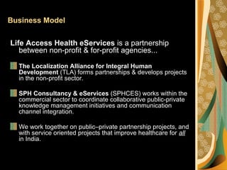 Business Model
Life Access Health eServices is a partnership
between non-profit & for-profit agencies...
The Localization Alliance for Integral Human
Development (TLA) forms partnerships & develops projects
in the non-profit sector.
SPH Consultancy & eServices (SPHCES) works within the
commercial sector to coordinate collaborative public-private
knowledge management initiatives and communication
channel integration.
We work together on public–private partnership projects, and
with service oriented projects that improve healthcare for all
in India.
 