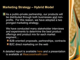 Marketing Strategy – Hybrid Model
As a public-private partnership, our products will
be distributed through both businesses and non-
profits. For this reason, we have adopted a two
pronged marketing strategy.
We have conducted many stakeholder interviews
and experiments to determine the best product
offerings and product mix for each market
segment…
B2B oriented proposals, partnerships, contracts
B2C direct marketing on the web
A detailed report is available here and a presentation
is available at lifeaccesshealth.com
 