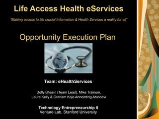 Life Access Health eServices
”Making access to life crucial Information & Health Services a reality for all”
Opportunity Execution Plan
Team: eHealthServices
Dolly Bhasin (Team Lead), Mike Trainum,
Laura Kelly & Graham Kojo Annointing Ablodevi
Technology Entrepreneurship II
Venture Lab, Stanford University
 