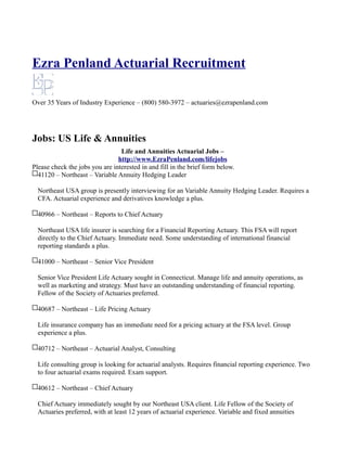 Ezra Penland Actuarial Recruitment

Over 35 Years of Industry Experience – (800) 580-3972 – actuaries@ezrapenland.com




Jobs: US Life & Annuities
                                 Life and Annuities Actuarial Jobs –
                                http://www.EzraPenland.com/lifejobs
Please check the jobs you are interested in and fill in the brief form below.
  41120 – Northeast – Variable Annuity Hedging Leader

  Northeast USA group is presently interviewing for an Variable Annuity Hedging Leader. Requires a
  CFA. Actuarial experience and derivatives knowledge a plus.

  40966 – Northeast – Reports to Chief Actuary

  Northeast USA life insurer is searching for a Financial Reporting Actuary. This FSA will report
  directly to the Chief Actuary. Immediate need. Some understanding of international financial
  reporting standards a plus.

  41000 – Northeast – Senior Vice President

  Senior Vice President Life Actuary sought in Connecticut. Manage life and annuity operations, as
  well as marketing and strategy. Must have an outstanding understanding of financial reporting.
  Fellow of the Society of Actuaries preferred.

  40687 – Northeast – Life Pricing Actuary

  Life insurance company has an immediate need for a pricing actuary at the FSA level. Group
  experience a plus.

  40712 – Northeast – Actuarial Analyst, Consulting

  Life consulting group is looking for actuarial analysts. Requires financial reporting experience. Two
  to four actuarial exams required. Exam support.

  40612 – Northeast – Chief Actuary

  Chief Actuary immediately sought by our Northeast USA client. Life Fellow of the Society of
  Actuaries preferred, with at least 12 years of actuarial experience. Variable and fixed annuities
 
