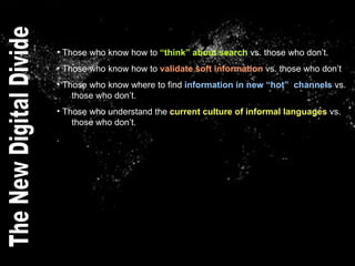 Those who know how to  “think” about search  vs. those who don’t. Those who know how to  validate soft information  vs. those who don’t Those who know where to find  information in new “hot”  channels  vs.    those who don’t. Those who understand the  current culture of informal languages  vs.    those who don’t. . The New Digital Divide 