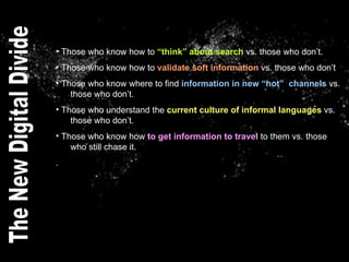Those who know how to  “think” about search  vs. those who don’t. Those who know how to  validate soft information  vs. those who don’t Those who know where to find  information in new “hot”  channels  vs.    those who don’t. Those who understand the  current culture of informal languages  vs.    those who don’t. Those who know how  to get information to travel  to them vs. those    who still chase it.  . The New Digital Divide 