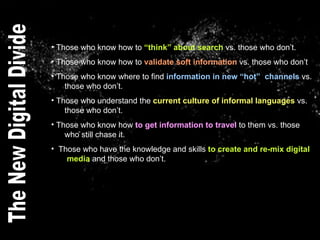 Those who know how to  “think” about search  vs. those who don’t. Those who know how to  validate soft information  vs. those who don’t Those who know where to find  information in new “hot”  channels  vs.    those who don’t. Those who understand the  current culture of informal languages  vs.    those who don’t. Those who know how  to get information to travel  to them vs. those    who still chase it.  Those who have the knowledge and skills  to create and re-mix digital    media  and those who don’t.  The New Digital Divide 
