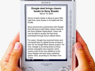 Google deal brings classic books to Sony Reader March 19, 2009 Sony's e-book reader is about to get a little help from Jane Austen in its battle with the Kindle.  Sony announced a partnership with Google that will bring a half-million classic books to the Sony Reader Digital Book. Users will now be able to access the free book downloads through Sony's eBook Store.  For years, Google has scanned books and converted them to digital format--at least in part--for its Google Book Search project. For now, Google is providing books to Sony whose copyrights have expired, which means most of the new additions to the Sony Reader will have been published before 1923, according to The New York Times.  