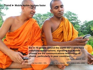 http://www.flickr.com/photos/wink/192265445/ Six in 10 people around the world (60%) now have cellphone subscriptions, signaling that mobile phones are the communications technology of choice, particularly in poor countries .    – UN Report, March 2, 2009    Up from 2002 – 15%  Internet worldwide:  11%- 2002 >> 23% - 2008 Trend   ► Mobile builds bridges faster 