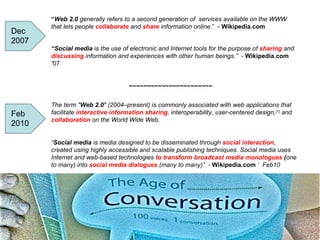 “ Web 2.0  generally refers to a second generation of  services available on the WWW that lets people  collaborate  and  share   information online .”  -  Wikipedia.com “ Social media  is the use of electronic and Internet tools for the purpose of  sharing  and  discussing  information and experiences with other human beings.”  -  Wikipedia.com  ’ 07 ~~~~~~~~~~~~~~~~~~~~~~~ The term " Web 2.0 " (2004–present) is commonly associated with web applications that facilitate  interactive information sharing , interoperability, user-centered design, [1]  and  collaboration   on the World Wide Web. “ Social media  is media designed to be disseminated through  social interaction , created using highly accessible and scalable publishing techniques. Social media uses Internet and web-based technologies  to transform broadcast media monologues  ( one to many) into  social media dialogues  (many to many)”  -  Wikipedia.com  ‘  Feb10 Dec 2007 Feb 2010 