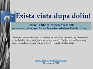 Exist a viata dupa doliu!   “ Death is  a  gulf   where , when it  swallows up one of our dear ones, we who remain on the brink are torn with fear, sorrow, and despair. On that brink all reasoning leaves us, and we only cry out for help  ... ”   (Henryk Sienkiewicz) www.existaviatadupadoliu.ro  No v emb er  2011 There is life after bereavement! A community of support for the Romanians who have lost a loved one. 